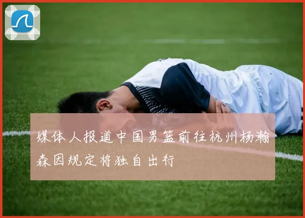 媒体人报道中国男篮前往杭州杨瀚森因规定将独自出行