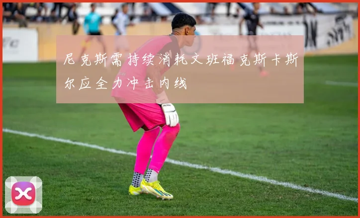 尼克斯需持续消耗文班福克斯卡斯尔应全力冲击内线