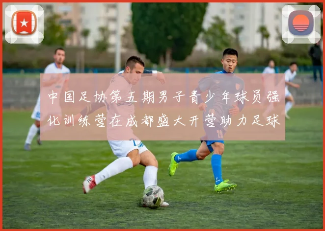 中国足协第五期男子青少年球员强化训练营在成都盛大开营助力足球未来发展