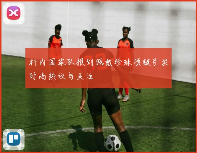 科内国家队报到佩戴珍珠项链引发时尚热议与关注