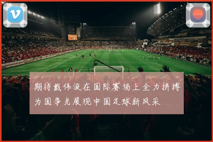 期待戴伟浚在国际赛场上全力拼搏为国争光展现中国足球新风采