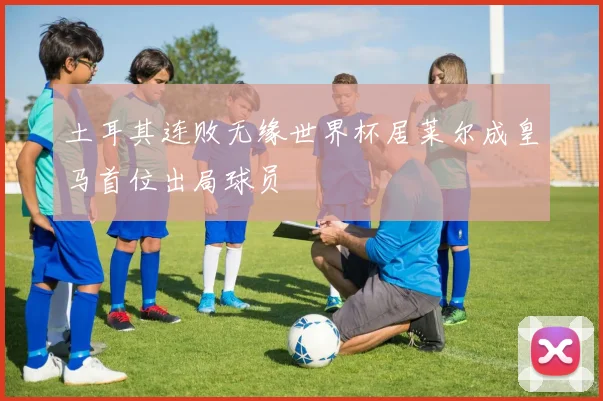 土耳其连败无缘世界杯居莱尔成皇马首位出局球员