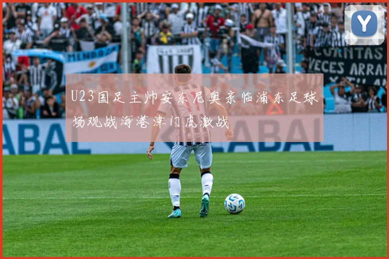 U23国足主帅安东尼奥亲临浦东足球场观战海港津门虎激战