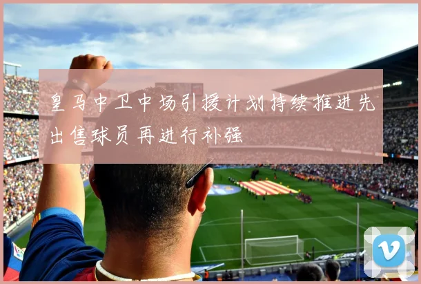 皇马中卫中场引援计划持续推进先出售球员再进行补强