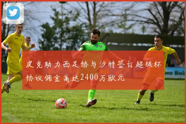 皮克助力西足协与沙特签订超级杯协议佣金高达2400万欧元